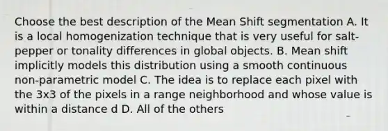 Choose the best description of the Mean Shift segmentation A. It is a local homogenization technique that is very useful for salt- pepper or tonality differences in global objects. B. Mean shift implicitly models this distribution using a smooth continuous non-parametric model C. The idea is to replace each pixel with the 3x3 of the pixels in a range neighborhood and whose value is within a distance d D. All of the others