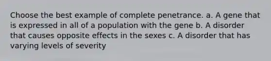 Choose the best example of complete penetrance. a. A gene that is expressed in all of a population with the gene b. A disorder that causes opposite effects in the sexes c. A disorder that has varying levels of severity