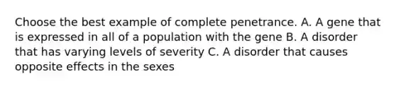 Choose the best example of complete penetrance. A. A gene that is expressed in all of a population with the gene B. A disorder that has varying levels of severity C. A disorder that causes opposite effects in the sexes