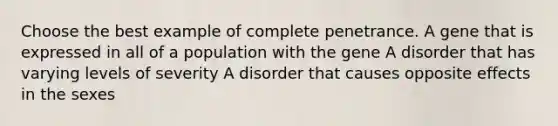 Choose the best example of complete penetrance. A gene that is expressed in all of a population with the gene A disorder that has varying levels of severity A disorder that causes opposite effects in the sexes