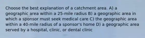 Choose the best explanation of a catchment area. A) a geographic area within a 25-mile radius B) a geographic area in which a sponsor must seek medical care C) the geographic area within a 40-mile radius of a sponsor's home D) a geographic area served by a hospital, clinic, or dental clinic