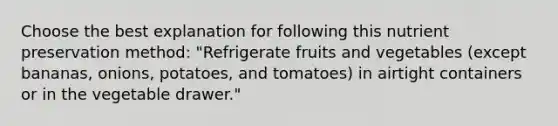 Choose the best explanation for following this nutrient preservation method: "Refrigerate fruits and vegetables (except bananas, onions, potatoes, and tomatoes) in airtight containers or in the vegetable drawer."