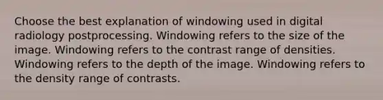 Choose the best explanation of windowing used in digital radiology postprocessing. Windowing refers to the size of the image. Windowing refers to the contrast range of densities. Windowing refers to the depth of the image. Windowing refers to the density range of contrasts.