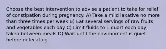 Choose the best intervention to advise a patient to take for relief of constipation during pregnancy. A) Take a mild laxative no more than three times per week B) Eat several servings of raw fruits and vegetables each day C) Limit fluids to 1 quart each day, taken between meals D) Wait until the environment is quiet before defecating