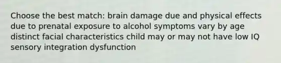 Choose the best match: brain damage due and physical effects due to prenatal exposure to alcohol symptoms vary by age distinct facial characteristics child may or may not have low IQ sensory integration dysfunction