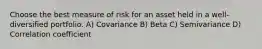 Choose the best measure of risk for an asset held in a well-diversified portfolio. A) Covariance B) Beta C) Semivariance D) Correlation coefficient