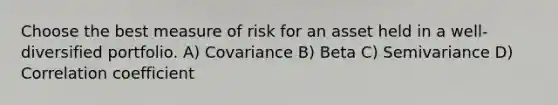 Choose the best measure of risk for an asset held in a well-diversified portfolio. A) Covariance B) Beta C) Semivariance D) Correlation coefficient