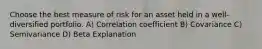 Choose the best measure of risk for an asset held in a well-diversified portfolio. A) Correlation coefficient B) Covariance C) Semivariance D) Beta Explanation