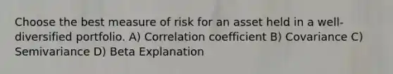 Choose the best measure of risk for an asset held in a well-diversified portfolio. A) Correlation coefficient B) Covariance C) Semivariance D) Beta Explanation