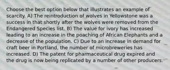 Choose the best option below that illustrates an example of scarcity. A) The reintroduction of wolves in Yellowstone was a success in that shortly after the wolves were removed from the Endangered Species list. B) The value for ivory has increased leading to an increase in the poaching of African Elephants and a decrease of the population. C) Due to an increase in demand for craft beer in Portland, the number of microbreweries has increased. D) The patent for pharmaceutical drug expired and the drug is now being replicated by a number of other producers.