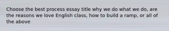 Choose the best process essay title why we do what we do, are the reasons we love English class, how to build a ramp, or all of the above