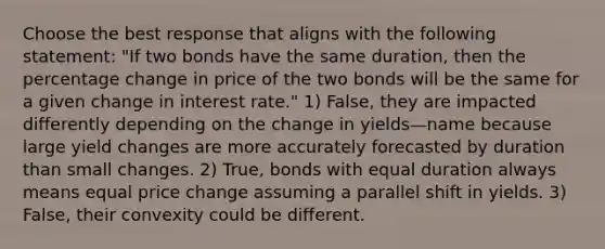 Choose the best response that aligns with the following statement: "If two bonds have the same duration, then the percentage change in price of the two bonds will be the same for a given change in interest rate." 1) False, they are impacted differently depending on the change in yields—name because large yield changes are more accurately forecasted by duration than small changes. 2) True, bonds with equal duration always means equal price change assuming a parallel shift in yields. 3) False, their convexity could be different.