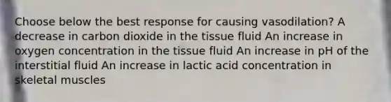 Choose below the best response for causing vasodilation? A decrease in carbon dioxide in the tissue fluid An increase in oxygen concentration in the tissue fluid An increase in pH of the interstitial fluid An increase in lactic acid concentration in skeletal muscles