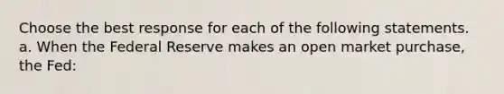 Choose the best response for each of the following statements. a. When the Federal Reserve makes an open market purchase, the Fed: