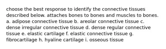 choose the best response to identify the <a href='https://www.questionai.com/knowledge/kYDr0DHyc8-connective-tissue' class='anchor-knowledge'>connective tissue</a>s described below. attaches bones to bones and muscles to bones. a. adipose connective tissue b. areolar connective tissue c. dense irregular connective tissue d. dense regular connective tissue e. elastic cartilage f. elastic connective tissue g. fibrocartilage h. hyaline cartilage i. osseous tissue