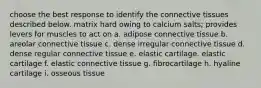 choose the best response to identify the connective tissues described below. matrix hard owing to calcium salts; provides levers for muscles to act on a. adipose connective tissue b. areolar connective tissue c. dense irregular connective tissue d. dense regular connective tissue e. elastic cartilage. elastic cartilage f. elastic connective tissue g. fibrocartilage h. hyaline cartilage i. osseous tissue