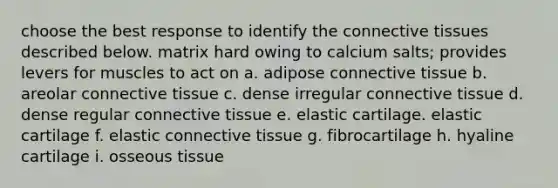 choose the best response to identify the <a href='https://www.questionai.com/knowledge/kYDr0DHyc8-connective-tissue' class='anchor-knowledge'>connective tissue</a>s described below. matrix hard owing to calcium salts; provides levers for muscles to act on a. adipose connective tissue b. areolar connective tissue c. dense irregular connective tissue d. dense regular connective tissue e. elastic cartilage. elastic cartilage f. elastic connective tissue g. fibrocartilage h. hyaline cartilage i. osseous tissue