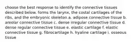 choose the best response to identify the connective tissues described below. forms the larynx, the costal cartilages of the ribs, and the embryonic skeleton a. adipose connective tissue b. areolar connective tissue c. dense irregular connective tissue d. dense regular connective tissue e. elastic cartilage f. elastic connective tissue g. fibrocartilage h. hyaline cartilage i. osseous tissue