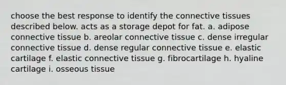 choose the best response to identify the <a href='https://www.questionai.com/knowledge/kYDr0DHyc8-connective-tissue' class='anchor-knowledge'>connective tissue</a>s described below. acts as a storage depot for fat. a. adipose connective tissue b. areolar connective tissue c. dense irregular connective tissue d. dense regular connective tissue e. elastic cartilage f. elastic connective tissue g. fibrocartilage h. hyaline cartilage i. osseous tissue