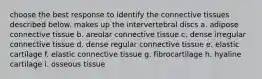 choose the best response to identify the connective tissues described below. makes up the intervertebral discs a. adipose connective tissue b. areolar connective tissue c. dense irregular connective tissue d. dense regular connective tissue e. elastic cartilage f. elastic connective tissue g. fibrocartilage h. hyaline cartilage i. osseous tissue