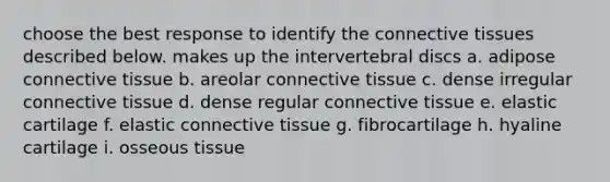 choose the best response to identify the connective tissues described below. makes up the intervertebral discs a. adipose connective tissue b. areolar connective tissue c. dense irregular connective tissue d. dense regular connective tissue e. elastic cartilage f. elastic connective tissue g. fibrocartilage h. hyaline cartilage i. osseous tissue