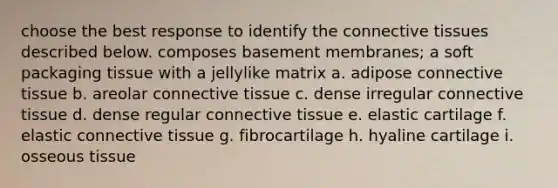 choose the best response to identify the connective tissues described below. composes basement membranes; a soft packaging tissue with a jellylike matrix a. adipose connective tissue b. areolar connective tissue c. dense irregular connective tissue d. dense regular connective tissue e. elastic cartilage f. elastic connective tissue g. fibrocartilage h. hyaline cartilage i. osseous tissue