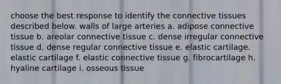 choose the best response to identify the connective tissues described below. walls of large arteries a. adipose connective tissue b. areolar connective tissue c. dense irregular connective tissue d. dense regular connective tissue e. elastic cartilage. elastic cartilage f. elastic connective tissue g. fibrocartilage h. hyaline cartilage i. osseous tissue