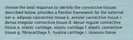 choose the best response to identify the connective tissues described below. provides a flexible framework for the external ear a. adipose connective tissue b. areolar connective tissue c. dense irregular connective tissue d. dense regular connective tissue e. elastic cartilage. elastic cartilage f. elastic connective tissue g. fibrocartilage h. hyaline cartilage i. osseous tissue