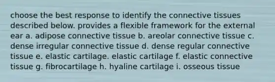 choose the best response to identify the connective tissues described below. provides a flexible framework for the external ear a. adipose connective tissue b. areolar connective tissue c. dense irregular connective tissue d. dense regular connective tissue e. elastic cartilage. elastic cartilage f. elastic connective tissue g. fibrocartilage h. hyaline cartilage i. osseous tissue