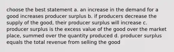 choose the best statement a. an increase in the demand for a good increases producer surplus b. if producers decrease the supply of the good, their producer surplus will increase c. producer surplus is the excess value of the good over the market place, summed over the quantity produced d. producer surplus equals the total revenue from selling the good