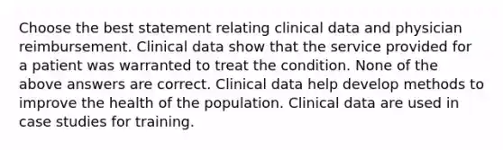 Choose the best statement relating clinical data and physician reimbursement. Clinical data show that the service provided for a patient was warranted to treat the condition. None of the above answers are correct. Clinical data help develop methods to improve the health of the population. Clinical data are used in case studies for training.