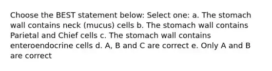 Choose the BEST statement below: Select one: a. The stomach wall contains neck (mucus) cells b. The stomach wall contains Parietal and Chief cells c. The stomach wall contains enteroendocrine cells d. A, B and C are correct e. Only A and B are correct