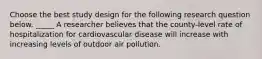 Choose the best study design for the following research question below. _____ A researcher believes that the county-level rate of hospitalization for cardiovascular disease will increase with increasing levels of outdoor air pollution.