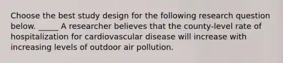 Choose the best study design for the following research question below. _____ A researcher believes that the county-level rate of hospitalization for cardiovascular disease will increase with increasing levels of outdoor air pollution.