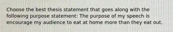 Choose the best thesis statement that goes along with the following purpose statement: The purpose of my speech is encourage my audience to eat at home more than they eat out.