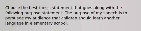 Choose the best thesis statement that goes along with the following purpose statement: The purpose of my speech is to persuade my audience that children should learn another language in elementary school.