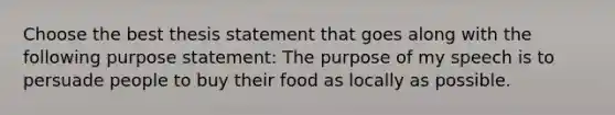 Choose the best thesis statement that goes along with the following purpose statement: The purpose of my speech is to persuade people to buy their food as locally as possible.