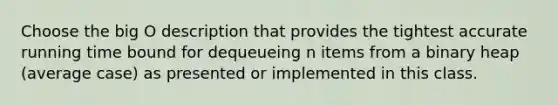 Choose the big O description that provides the tightest accurate running time bound for dequeueing n items from a binary heap (average case) as presented or implemented in this class.