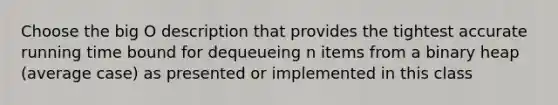 Choose the big O description that provides the tightest accurate running time bound for dequeueing n items from a binary heap (average case) as presented or implemented in this class