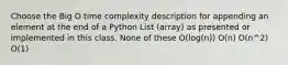 Choose the Big O time complexity description for appending an element at the end of a Python List (array) as presented or implemented in this class. None of these O(log(n)) O(n) O(n^2) O(1)