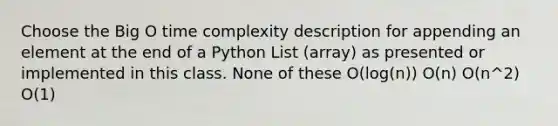 Choose the Big O time complexity description for appending an element at the end of a Python List (array) as presented or implemented in this class. None of these O(log(n)) O(n) O(n^2) O(1)