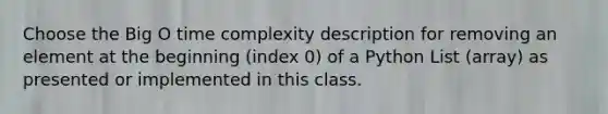 Choose the Big O time complexity description for removing an element at the beginning (index 0) of a Python List (array) as presented or implemented in this class.