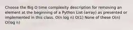 Choose the Big O time complexity description for removing an element at the beginning of a Python List (array) as presented or implemented in this class. O(n log n) O(1) None of these O(n) O(log n)