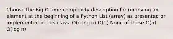 Choose the Big O time complexity description for removing an element at the beginning of a Python List (array) as presented or implemented in this class. O(n log n) O(1) None of these O(n) O(log n)