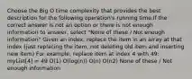 Choose the Big O time complexity that provides the best description for the following operation's running time.If the correct answer is not an option or there is not enough information to answer, select "None of these / Not enough information" Given an index, replace the item in an array at that index (just replacing the item, not deleting old item and inserting new item) For example, replace item at index 4 with 49: myList[4] = 49 O(1) O(log(n)) O(n) O(n2) None of these / Not enough information