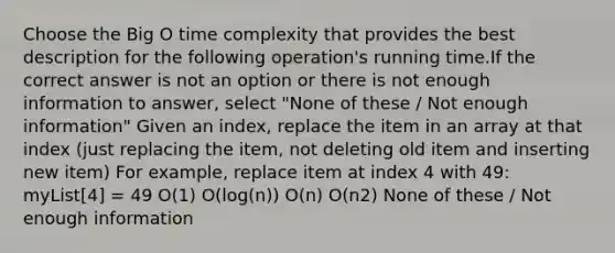 Choose the Big O time complexity that provides the best description for the following operation's running time.If the correct answer is not an option or there is not enough information to answer, select "None of these / Not enough information" Given an index, replace the item in an array at that index (just replacing the item, not deleting old item and inserting new item) For example, replace item at index 4 with 49: myList[4] = 49 O(1) O(log(n)) O(n) O(n2) None of these / Not enough information