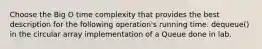 Choose the Big O time complexity that provides the best description for the following operation's running time. dequeue() in the circular array implementation of a Queue done in lab.