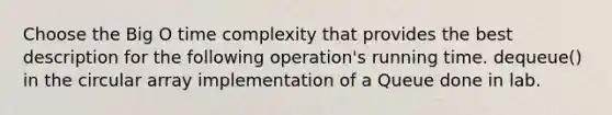 Choose the Big O time complexity that provides the best description for the following operation's running time. dequeue() in the circular array implementation of a Queue done in lab.