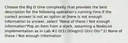 Choose the Big O time complexity that provides the best description for the following operation's running time.If the correct answer is not an option or there is not enough information to answer, select "None of these / Not enough information"Pop an item from a stack, assuming a NodeList implementation as in Lab #2 O(1) O(log(n)) O(n) O(n^2) None of these / Not enough information