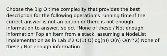 Choose the Big O time complexity that provides the best description for the following operation's running time.If the correct answer is not an option or there is not enough information to answer, select "None of these / Not enough information"Pop an item from a stack, assuming a NodeList implementation as in Lab #2 O(1) O(log(n)) O(n) O(n^2) None of these / Not enough information